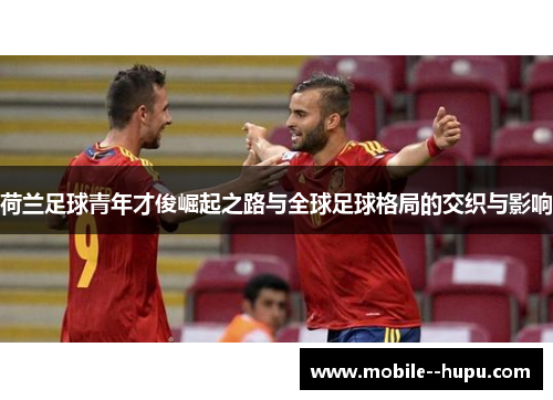荷兰足球青年才俊崛起之路与全球足球格局的交织与影响
