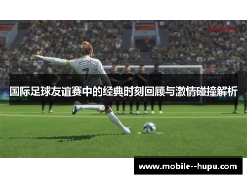 国际足球友谊赛中的经典时刻回顾与激情碰撞解析