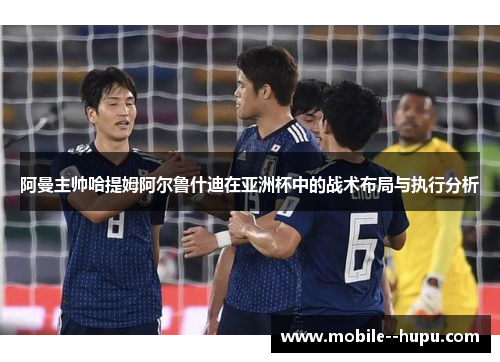 阿曼主帅哈提姆阿尔鲁什迪在亚洲杯中的战术布局与执行分析