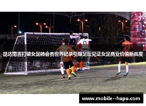昆达南吉打破女足转会费世界纪录引爆足坛见证女足商业价值新高度 昆达南吉打破女足转会费世界纪录引爆足坛见证女足商业价值新高度