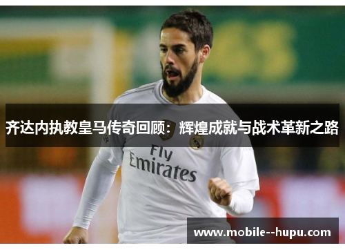 齐达内执教皇马传奇回顾：辉煌成就与战术革新之路